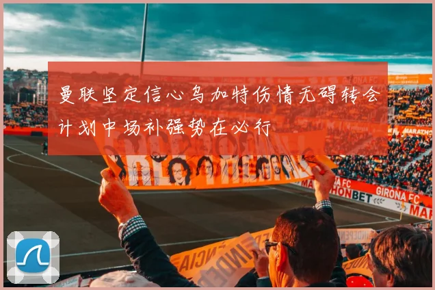 曼联坚定信心乌加特伤情无碍转会计划中场补强势在必行