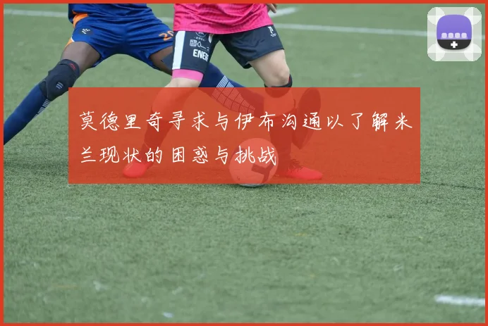 莫德里奇寻求与伊布沟通以了解米兰现状的困惑与挑战