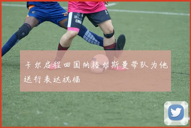 卡尔启程回国纳格尔斯曼带队为他送行表达祝福