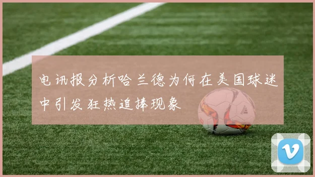 电讯报分析哈兰德为何在美国球迷中引发狂热追捧现象