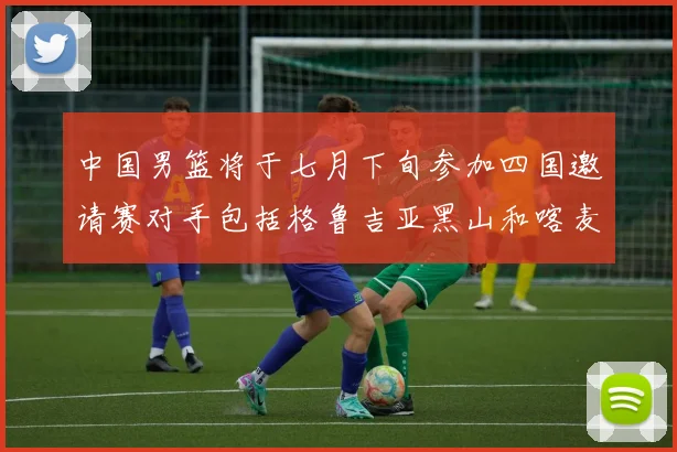 中国男篮将于七月下旬参加四国邀请赛对手包括格鲁吉亚黑山和喀麦隆