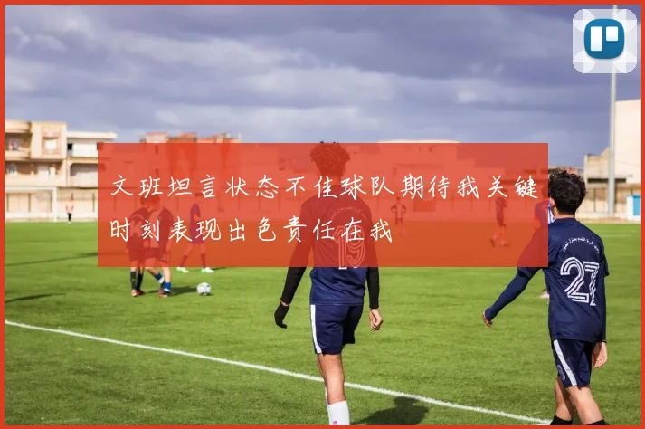 文班坦言状态不佳球队期待我关键时刻表现出色责任在我