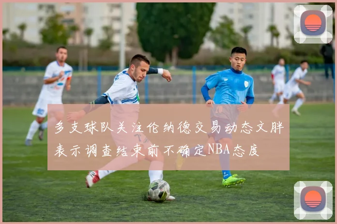 多支球队关注伦纳德交易动态文胖表示调查结束前不确定NBA态度