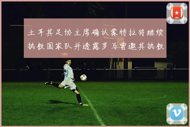 土耳其足协主席确认蒙特拉将继续执教国家队并透露罗马曾邀其执教