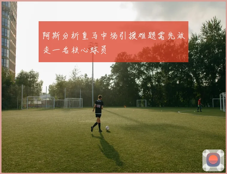 阿斯分析皇马中场引援难题需先放走一名核心球员