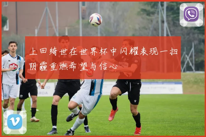 上田绮世在世界杯中闪耀表现一扫阴霾重燃希望与信心