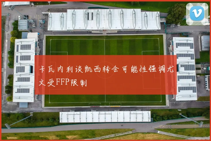 卡瓦内利谈凯西转会可能性强调尤文受FFP限制