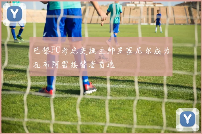巴黎FC考虑更换主帅罗塞尼尔成为孔布阿雷接替者首选