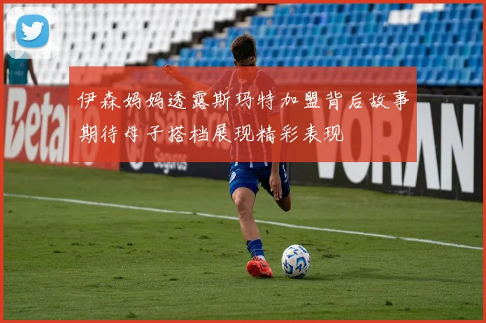 伊森妈妈透露斯玛特加盟背后故事期待母子搭档展现精彩表现