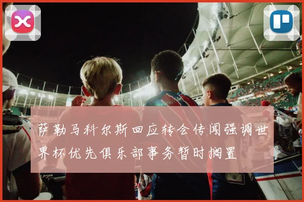 萨勒马科尔斯回应转会传闻强调世界杯优先俱乐部事务暂时搁置
