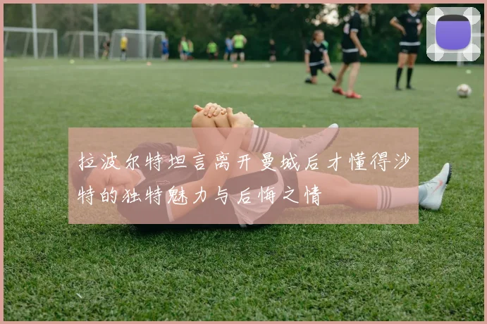 拉波尔特坦言离开曼城后才懂得沙特的独特魅力与后悔之情