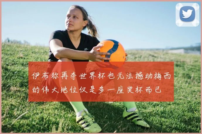 伊布称再夺世界杯也无法撼动梅西的伟大地位仅是多一座奖杯而已