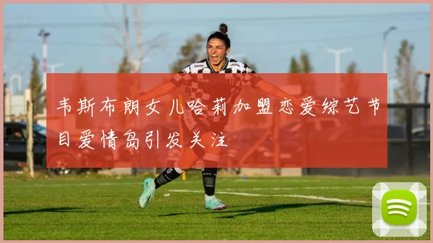 韦斯布朗女儿哈莉加盟恋爱综艺节目爱情岛引发关注