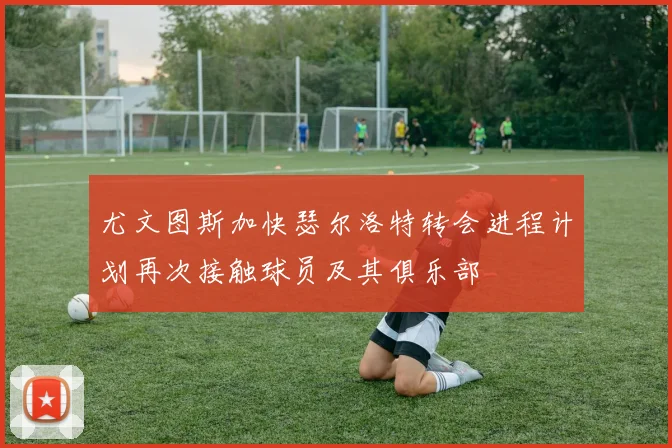 尤文图斯加快瑟尔洛特转会进程计划再次接触球员及其俱乐部