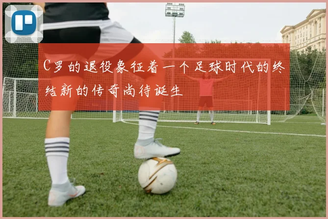 C罗的退役象征着一个足球时代的终结新的传奇尚待诞生