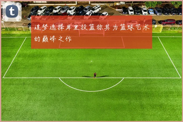 追梦选择库里投篮称其为篮球艺术的巅峰之作