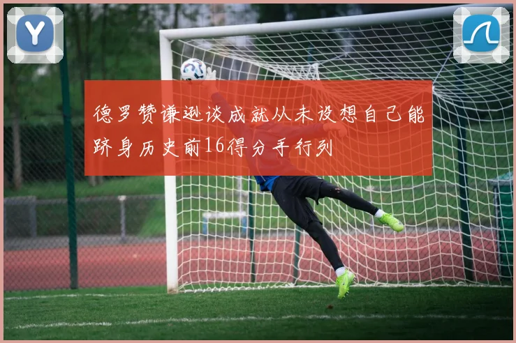 德罗赞谦逊谈成就从未设想自己能跻身历史前16得分手行列