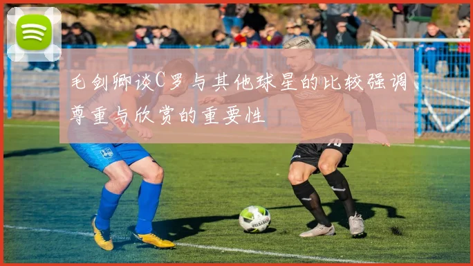 毛剑卿谈C罗与其他球星的比较强调尊重与欣赏的重要性