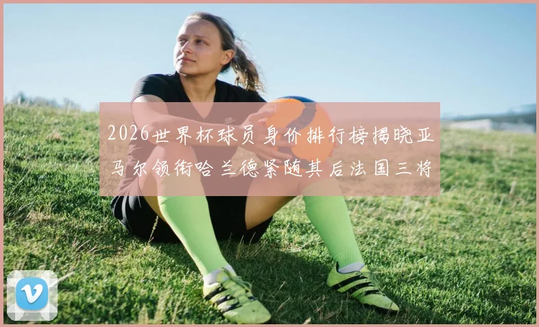 2026世界杯球员身价排行榜揭晓亚马尔领衔哈兰德紧随其后法国三将入围
