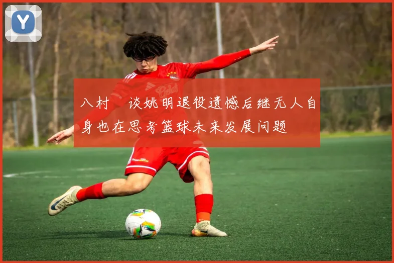 八村塁谈姚明退役遗憾后继无人自身也在思考篮球未来发展问题