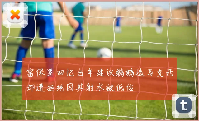 富保罗回忆当年建议鹈鹕选马克西却遭拒绝因其射术被低估