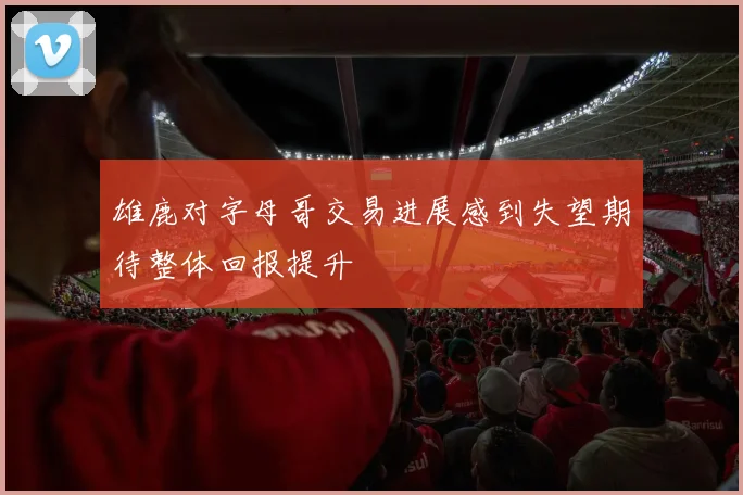 雄鹿对字母哥交易进展感到失望期待整体回报提升