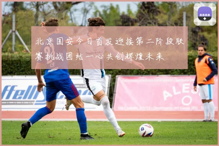 北京国安今日首发迎接第二阶段联赛挑战团结一心共创辉煌未来