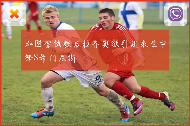 加图索执教后拉齐奥欲引进米兰中锋S希门尼斯