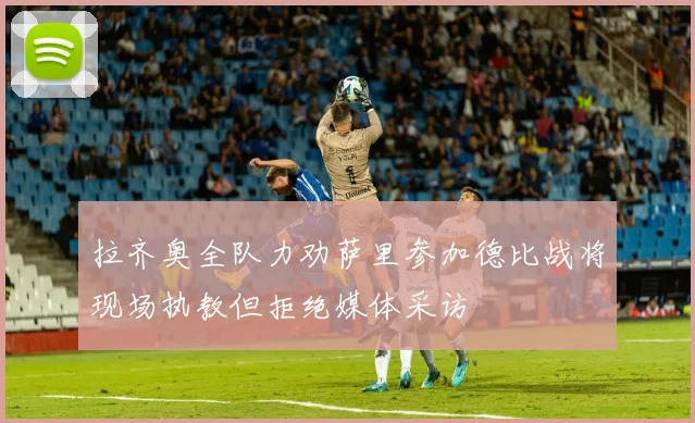 拉齐奥全队力劝萨里参加德比战将现场执教但拒绝媒体采访