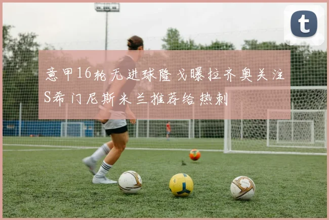 意甲16轮无进球隆戈曝拉齐奥关注S希门尼斯米兰推荐给热刺