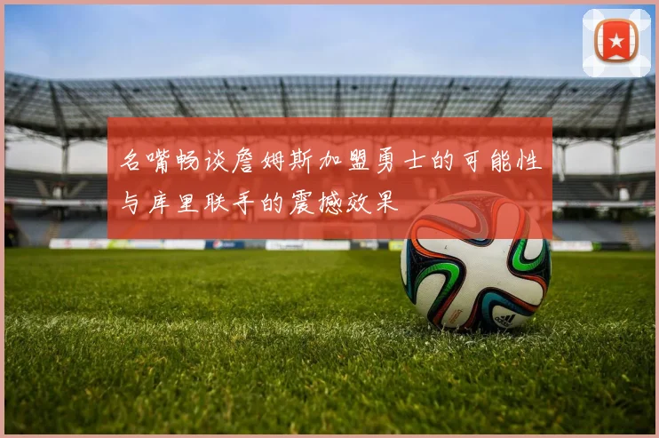 名嘴畅谈詹姆斯加盟勇士的可能性与库里联手的震撼效果